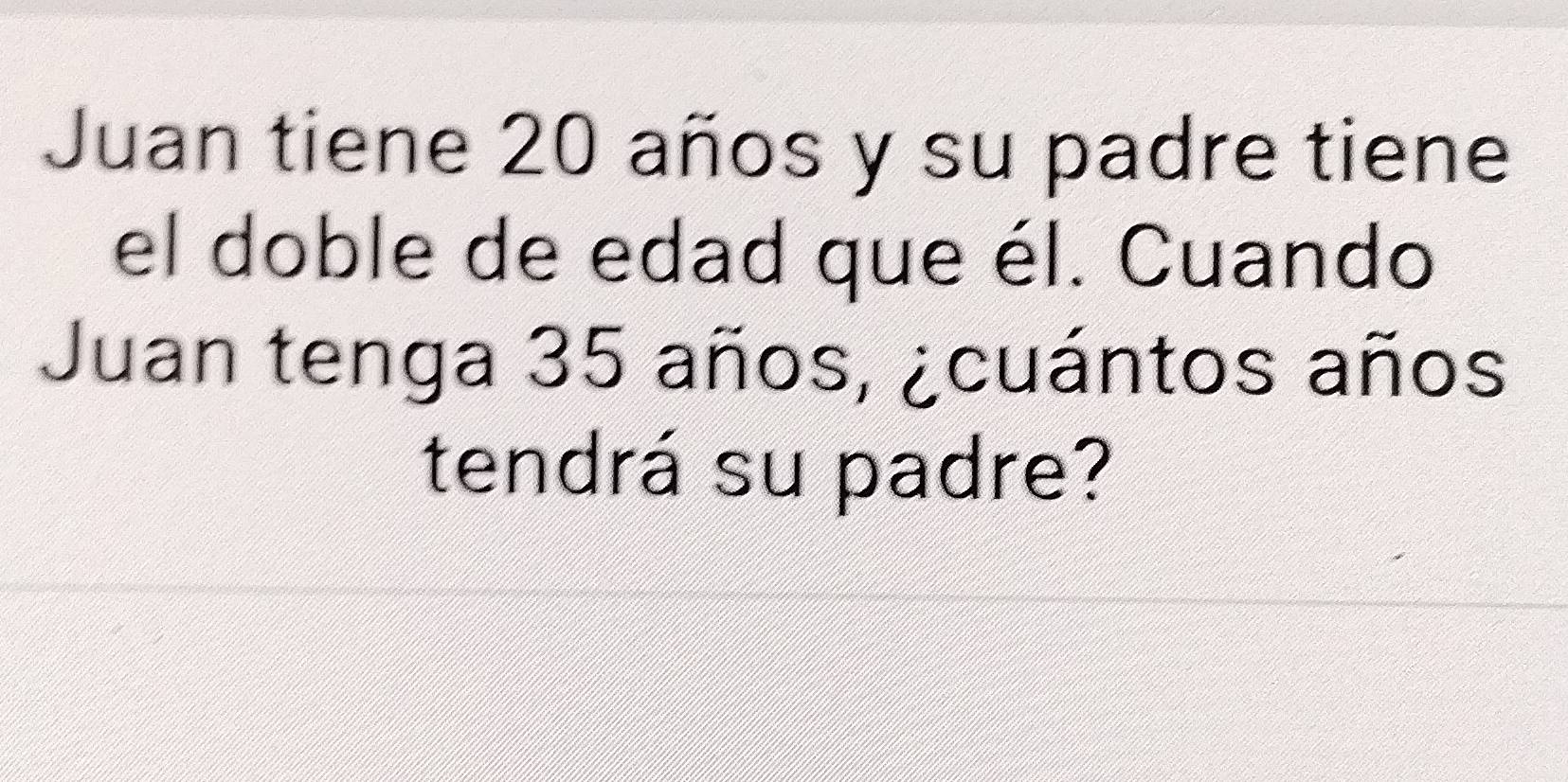 Juan tiene 20 años y su padre tiene 
el doble de edad que él. Cuando 
Juan tenga 35 años, ¿cuántos años 
tendrá su padre?