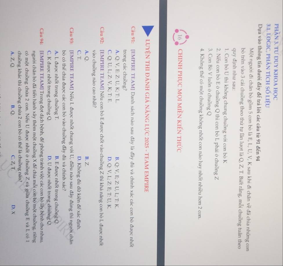 PHAN 3. TƯ DUY KHOA HỌC
3.1. LOGIC, PHÂN TÍCH SỐ LIỆU
Dựa vào thông tin đưới đây để trả lời các câu từ 91 đến 94
Một người đi chăn bò gồm 5 con bò là E, L, U, V, K sau khi đi chăn về đã chia những con
bò trên vào 3 cái chuồng theo thứ tự lần lượt là Q, Z, T. Biết rằng, mỗi chuồng tuân theo
quy định như sau:
1. Con bò U thì không chung chuồng với con bò K
2. Nếu con bò E ở chuồng Q thì con bò L phải ở chuồng Z
3. Con Bò V luôn ở chuồng Q
4. Không thể có một chuồng không nhốt con nào hay nhốt nhiều hơn 2 con.
16 ChINH PHỤC MọI MIềN KIẾN tHức
LUYỆN THI ĐÁNH GIÁ NĂNG LỤC 2025 - TEAM EMPIRE
Câu 91: [EMPIRE TEAM] Danh sách nào sau đây là đầy đủ và chính xác các con bò được nhất
trong các chuồng?
A. Q: V, E: Z: U, K; T: L. B. Q: V, E; Z: U, L; T: K.
C. Q: U, L; Z: V, K; T: E. D. Q: V, L; Z: E; T: U, K.
Câu 92: [EMPIRE TEAM] Nếu con bò E được chốt vào chuồng Z thì khả năng con bò L được nhất
vào chuồng nào cao nhất?
A. Q. B. Z.
C. T. D. Không đủ dữ kiện để xác định.
Câu 93: [EMPIRE TEAM] Nếu L được nhốt chung với U, điều nào sau đây đúng thì người chăn
bò có thể chia được các con bò vào chuồng đầy đủ và chính xác?
A. L được nhốt trong chuồng T. B. E được nhốt trong chuồng Q.
C. K được nhốt trong chuồng Q. D. U được nhốt trong chuồng Q.
Câu 94: [EMPIRE TEAM] Trong đợt dịch bệnh, để phòng tránh việc các con bò lây bệnh cho nhau,
người chăn bò đã tiến hành xây thêm một chuồng X để chia mỗi con bò một chuồng, riêng
có một chuồng chứa 2 con. Nếu U được nhốt ở chuồng Z và giữa chuồng E và L có 1
chuồng khác thì chuồng chứa 2 con bò có thể là chuồng nào?
A. Z, Q. B. Q. C. Z, T. D. X