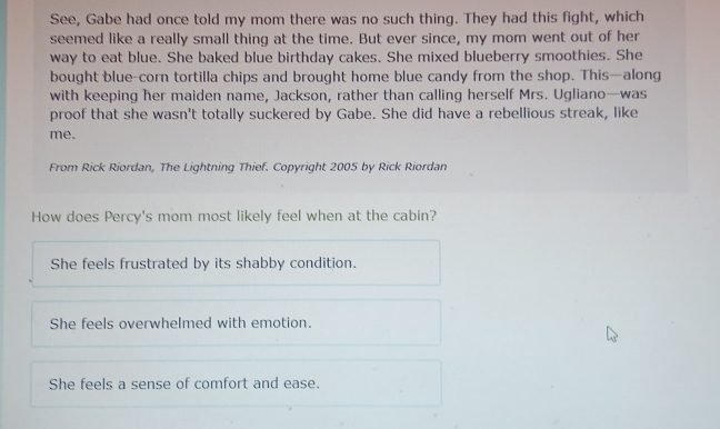 See, Gabe had once told my mom there was no such thing. They had this fight, which
seemed like a really small thing at the time. But ever since, my mom went out of her
way to eat blue. She baked blue birthday cakes. She mixed blueberry smoothies. She
bought blue-corn tortilla chips and brought home blue candy from the shop. This—along
with keeping her maiden name, Jackson, rather than calling herself Mrs. Ugliano—was
proof that she wasn't totally suckered by Gabe. She did have a rebellious streak, like
me.
From Rick Riordan, The Lightning Thief. Copyright 2005 by Rick Riordan
How does Percy's mom most likely feel when at the cabin?
She feels frustrated by its shabby condition.
She feels overwhelmed with emotion.
She feels a sense of comfort and ease.