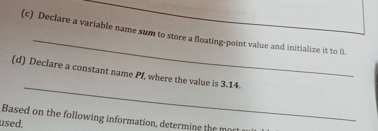 Declare a variable name sum to store a floating-point value and initialize it to 0
_
(d) Declare a constant name PI, where the value is 3.14.
Based on the following information, determine the o 
used.