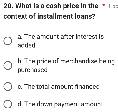 What is a cash price in the * 1 pc
context of installment loans?
a. The amount after interest is
added
b. The price of merchandise being
purchased
c. The total amount financed
d. The down payment amount