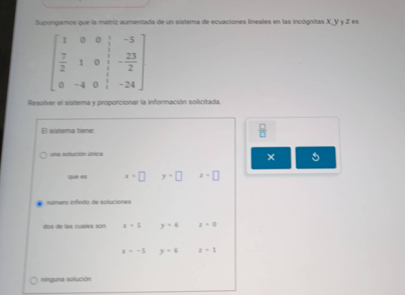 Supongamos que la matriz aumentada de un sistema de ecuaciones lineales en las incógnitas X, Y y Z es
beginbmatrix 1&0&0& 1/2 &-5  7/2 &1&0& 1/3 &- 23/2  0&-4&0& 1/3 &-24endbmatrix
Resolver el sistema y proporcionar la información solicitada.
El sistema tiene:  □ /□  
una solución única
que es
x=□ y=□ z=□
número infinito de soluciones
das de las cuaíes son x=5 y=6 z=0
x=-5 y=6 z=1
nínguna solución