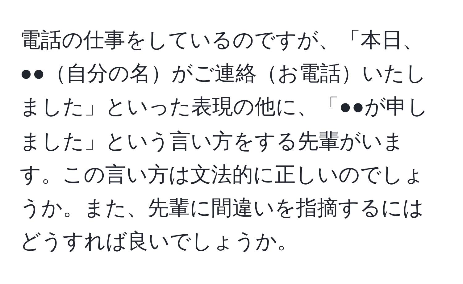 電話の仕事をしているのですが、「本日、●●自分の名がご連絡お電話いたしました」といった表現の他に、「●●が申しました」という言い方をする先輩がいます。この言い方は文法的に正しいのでしょうか。また、先輩に間違いを指摘するにはどうすれば良いでしょうか。