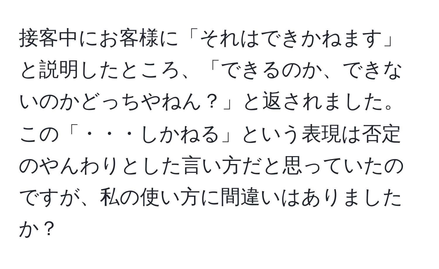 接客中にお客様に「それはできかねます」と説明したところ、「できるのか、できないのかどっちやねん？」と返されました。この「・・・しかねる」という表現は否定のやんわりとした言い方だと思っていたのですが、私の使い方に間違いはありましたか？