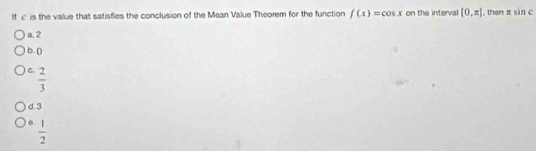 If c is the value that satisfies the conclusion of the Mean Value Theorem for the function f(x)=cos x on the interval [0,π ] , then sin c
a2
b. ()
C.  2/3 
d. 3
e.  1/2 