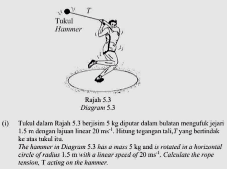 Tukul dalam Rajah 5.3 berjisim 5 kg diputar dalam bulatan mengufuk jejari
1.5 m dengan lajuan linear 20ms^(-1). Hitung tegangan tali,T yang bertindak 
ke atas tukul itu. 
The hammer in Diagram 5.3 has a mass 5 kg and is rotated in a horizontal 
circle of radius 1.5 m with a linear speed of 20ms^(-1). Calculate the rope 
tension, T acting on the hammer.