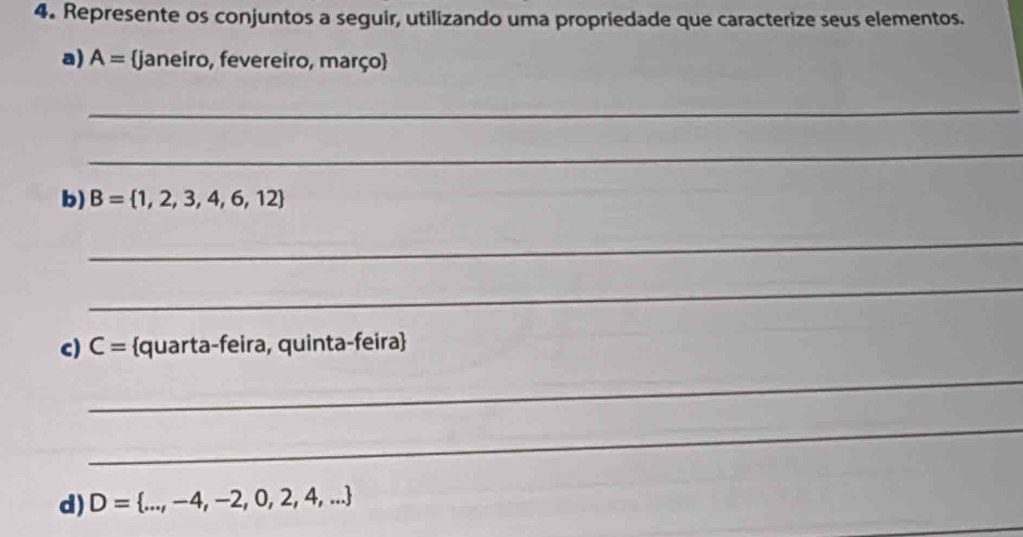 Represente os conjuntos a seguir, utilizando uma propriedade que caracterize seus elementos. 
a) A= janeiro, fevereiro, março 
_ 
_ 
b) B= 1,2,3,4,6,12
_ 
_ 
c) C= quarta-feira, quinta-feira 
_ 
_ 
d) D= ...,-4,-2,0,2,4,...