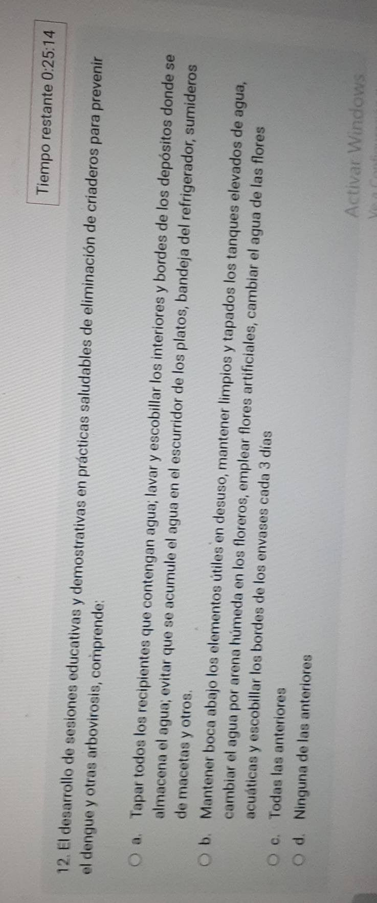 Tiempo restante 0:25:14
12. El desarrollo de sesiones educativas y demostrativas en prácticas saludables de eliminación de críaderos para prevenir
el dengue y otras arbovirosis, comprende:
a. Tapar todos los recipientes que contengan agua; lavar y escobillar los interiores y bordes de los depósitos donde se
almacena el agua; evitar que se acumule el agua en el escurridor de los platos, bandeja del refrigerador, sumideros
de macetas y otros.
b. Mantener boca abajo los elementos útiles en desuso, mantener limpios y tapados los tanques elevados de agua,
cambiar el agua por arena húmeda en los floreros, emplear flores artificiales, cambiar el agua de las flores
acuáticas y escobillar los bordes de los envases cada 3 días
c. Todas las anteriores
d. Ninguna de las anteriores
Activar Windows