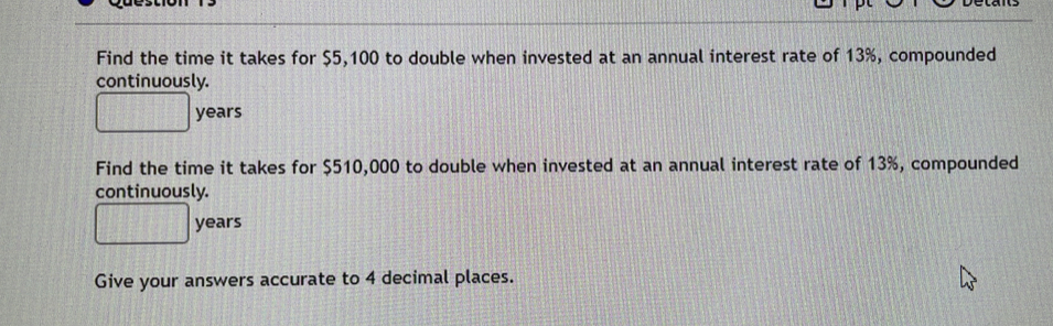 Find the time it takes for $5,100 to double when invested at an annual interest rate of 13%, compounded 
continuously.
□ years
Find the time it takes for $510,000 to double when invested at an annual interest rate of 13%, compounded 
continuously.
□ years
Give your answers accurate to 4 decimal places.