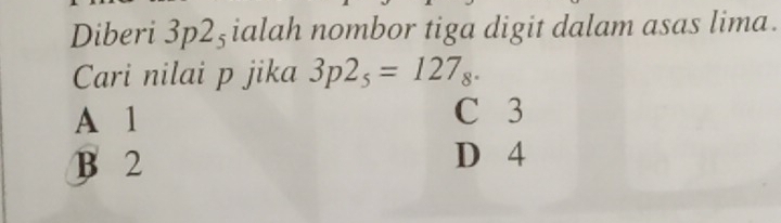 Diberi 3p2_5 ialah nombor tiga digit dalam asas lima.
Cari nilai p jika 3p2_5=127_8.
A 1 C 3
B 2 D 4