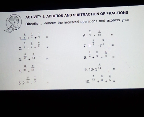 ACTIVITY 1: ADDITION AND SUBTRACTION OF FRACTIONS 
Direction: Perform the indicated operations and express your 
1.  2/9 + 3/9 + 1/9 =
6.  7/9 - 1/12 =
2.  6/5 + 3/5 + 4/5 =
7. 11^(frac 5)9-7^(frac 5)6=
3.  5/12 + 7/10 =
8.  1/4 + 2/3 - 1/2 =
4.  16/24 - 6/12 =
9. 10-3^(frac 5)11=
5. 2^(frac 5)12·^(frac 2)3=
10.  7/20 + 3/8 + 2/5 =