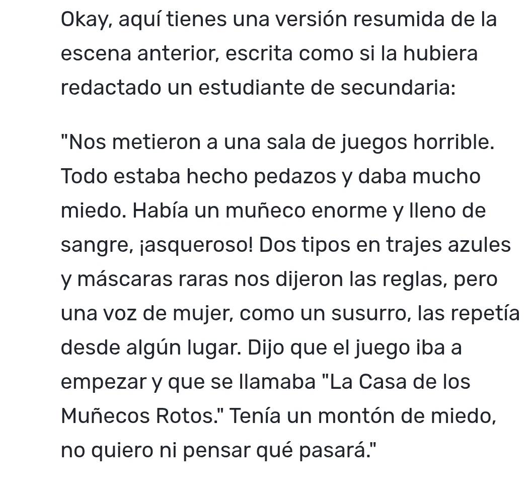 Okay, aquí tienes una versión resumida de la 
escena anterior, escrita como si la hubiera 
redactado un estudiante de secundaria: 
"Nos metieron a una sala de juegos horrible. 
Todo estaba hecho pedazos y daba mucho 
miedo. Había un muñeco enorme y lleno de 
sangre, ¡asqueroso! Dos tipos en trajes azules 
y máscaras raras nos dijeron las reglas, pero 
una voz de mujer, como un susurro, las repetía 
desde algún lugar. Dijo que el juego iba a 
empezar y que se llamaba "La Casa de los 
Muñecos Rotos.' Tenía un montón de miedo, 
no quiero ni pensar qué pasará.''