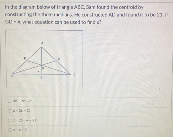 In the diagram below of triangle ABC, Sam found the centroid by
constructing the three medians. He constructed AD and found it to be 21. If
GD=x , what equation can be used to find x?
3x+2x=21
x+2x=21
x+(2/3)x=21
x+x=21