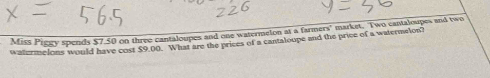 Miss Piggy spends $7.50 on three cantaloupes and one watermelon at a farmers' market. Two cantaloupes and two 
watermelons would have cost $9.00. What are the prices of a cantaloupe and the price of a watermelon?