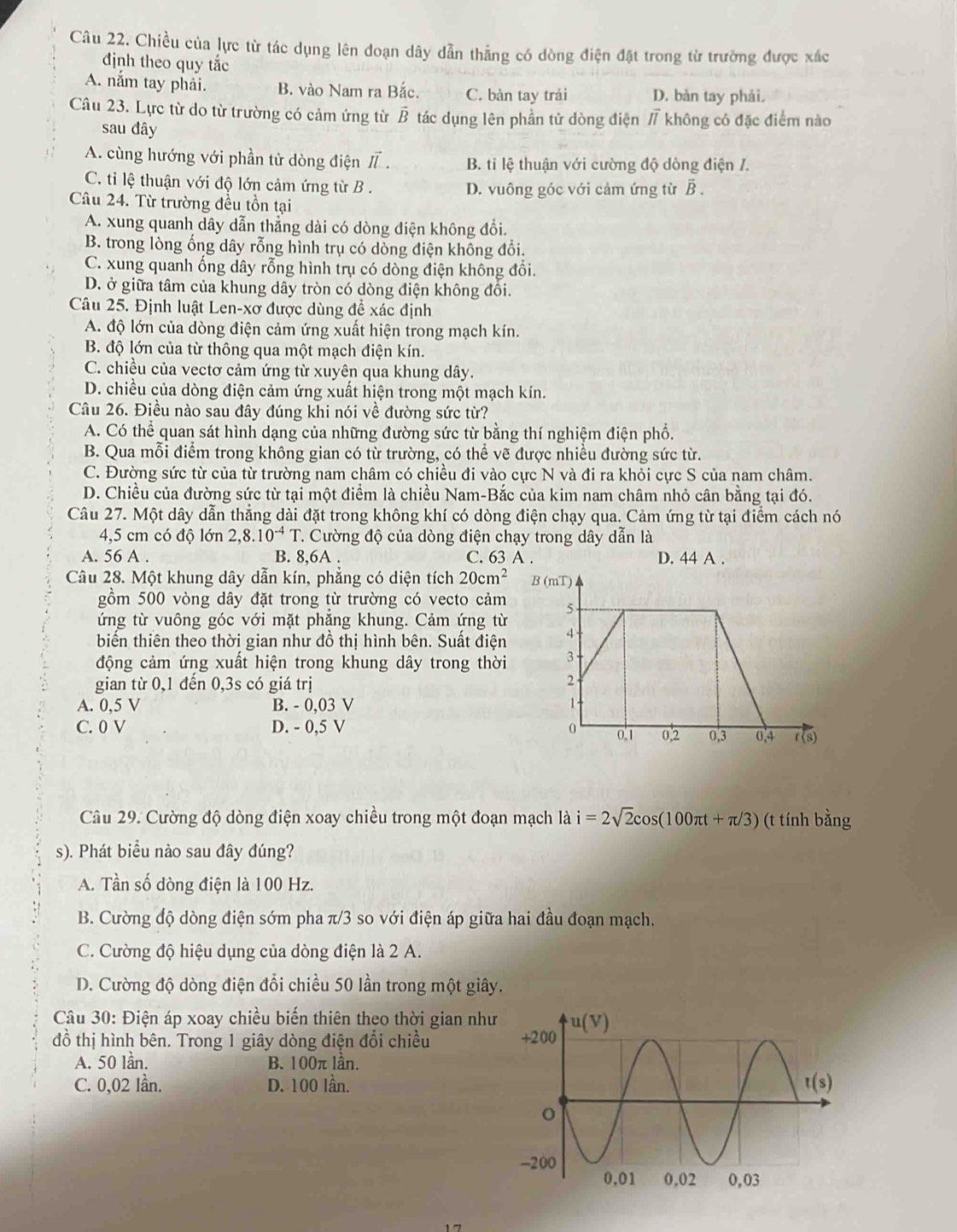Chiều của lực từ tác dụng lên đoạn dây dẫn thẳng có dòng điện đặt trong từ trường được xác
định theo quy tắc
A. nắm tay phải. B. vào Nam ra Bắc. C. bàn tay trái D. bàn tay phải.
Câu 23. Lực từ do từ trường có cảm ứng từ vector B tác dụng lên phần tử dòng điện / không có đặc điểm nào
sau đây
A. cùng hướng với phần tử dòng điện I . B. ti lệ thuận với cường độ dòng điện /.
C. ti lệ thuận với độ lớn cảm ứng từ B . D. vuông góc với cảm ứng từ overline B.
Câu 24. Từ trường đều tồn tại
A. xung quanh dây dẫn thẳng dài có dòng điện không đổi.
B. trong lòng ống dây rỗng hình trụ có dòng điện không đổi.
C. xung quanh ống dây rỗng hình trụ có dòng điện không đổi.
D. ở giữa tâm của khung dây tròn có dòng điện không đối.
Câu 25. Định luật Len-xơ được dùng để xác định
A. độ lớn của dòng điện cảm ứng xuất hiện trong mạch kín.
B. độ lớn của từ thông qua một mạch điện kín.
C. chiều của vectơ cảm ứng từ xuyên qua khung dây.
D. chiều của dòng điện cảm ứng xuất hiện trong một mạch kín.
Câu 26. Điều nào sau đây đúng khi nói về đường sức từ?
A. Có thể quan sát hình dạng của những đường sức từ bằng thí nghiệm điện phổ.
B. Qua mỗi điểm trong không gian có từ trường, có thể vẽ được nhiều đường sức từ.
C. Đường sức từ của từ trường nam châm có chiều đi vào cực N và đi ra khỏi cực S của nam châm.
D. Chiều của đường sức từ tại một điểm là chiều Nam-Bắc của kim nam châm nhỏ cân bằng tại đó.
Câu 27. Một dây dẫn thẳng dài đặt trong không khí có dòng điện chạy qua. Cảm ứng từ tại điểm cách nó
4,5 cm có độ lớn 2,8.10^(-4)T C. Cường độ của dòng điện chạy trong dây dẫn là
A. 56 A . B. 8,6A . C. 63 A . D. 44 A .
Câu 28. Một khung dây dẫn kín, phẳng có diện tích 20cm^2
gồm 500 vòng dây đặt trong từ trường có vecto cảm
ứng từ vuông góc với mặt phẳng khung. Cảm ứng từ
biến thiên theo thời gian như đồ thị hình bên. Suất điện 
động cảm ứng xuất hiện trong khung dây trong thời 
gian từ 0,1 đến 0,3s có giá trị
A. 0,5 V B. - 0,03 V 
C. 0 V D. - 0,5 V 
Câu 29. Cường độ dòng điện xoay chiều trong một đoạn mạch là i=2sqrt(2)cos (100π t+π /3) (t tính l x_n0
s). Phát biểu nào sau đây đúng?
A. Tần số dòng điện là 100 Hz.
B. Cường độ dòng điện sớm pha π/3 so với điện áp giữa hai đầu đoạn mạch.
C. Cường độ hiệu dụng của dòng điện là 2 A.
D. Cường độ dòng điện đổi chiều 50 lần trong một giây.
Câu 30: Điện áp xoay chiều biến thiên theo thời gian như
đồ thị hình bên. Trong 1 giây dòng điện đổi chiều 
A. 50 lần. B. 100π lần.
C. 0,02 lần. D. 100 lần.