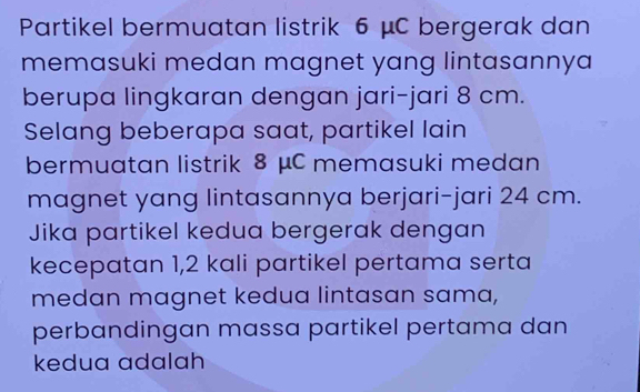 Partikel bermuatan listrik 6 μC bergerak dan 
memasuki medan magnet yang lintasannya 
berupa lingkaran dengan jari-jari 8 cm. 
Selang beberapa saat, partikel lain 
bermuatan listrik 8 μC memasuki medan 
magnet yang lintasannya berjari-jari 24 cm. 
Jika partikel kedua bergerak dengan 
kecepatan 1, 2 kali partikel pertama serta 
medan magnet kedua lintasan sama, 
perbandingan massa partikel pertama dan 
kedua adalah