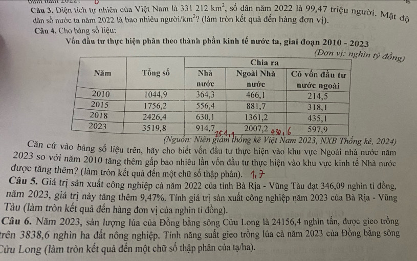 Diện tích tự nhiên của Việt Nam là 331212km^2 , số dân năm 2022 là 99, 47 triệu người. Mật độ 
dân số nước ta năm 2022 là bao nhiêu người km^2 ? (làm tròn kết quả đến hàng đơn vị). 
Câu 4. Cho bảng số liệu: 
Vốn đầu tư thực hiện phân theo thành phần kinh tế nước ta, giai đoạn 2010 - 2023 
tỷ đồng) 
(Nguồn: Niên giám thống kê Việt Nam 2023, NXB Thống kê, 2024) 
Căn cứ vào bảng số liệu trên, hãy cho biết vốn đầu tư thực hiện vào khu vực Ngoài nhà nước năm
2023 so với năm 2010 tăng thêm gấp bao nhiêu lần vốn đầu tư thực hiện vào khu vực kinh tế Nhà nước 
được tăng thêm? (làm tròn kết quả đến một chữ số thập phân). 
Câu 5. Giá trị sản xuất công nghiệp cả năm 2022 của tỉnh Bà Rịa - Vũng Tàu đạt 346,09 nghìn tỉ đồng, 
năm 2023, giá trị này tăng thêm 9, 47%. Tính giá trị sản xuất công nghiệp năm 2023 của Bà Rịa - Vũng 
Tàu (làm tròn kết quả đến hàng đơn vị của nghìn tỉ đồng). 
Câu 6. Năm 2023, sản lượng lúa của Đồng bằng sông Cửu Long là 24156, 4 nghìn tấn, được gico trồng 
trên 3838, 6 nghìn ha đất nông nghiệp. Tính năng suất gieo trồng lúa cả năm 2023 của Đồng bằng sông 
Cửu Long (làm tròn kết quả đến một chữ số thập phân của tạ/ha).