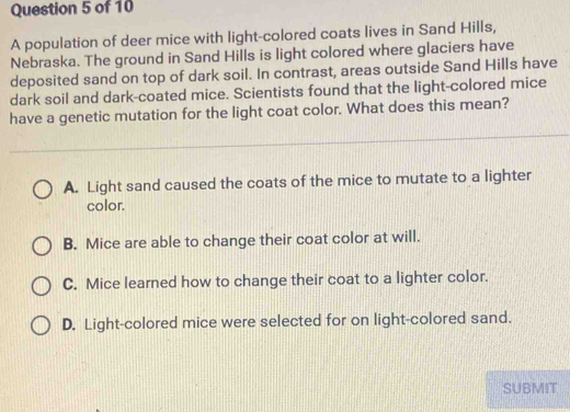 A population of deer mice with light-colored coats lives in Sand Hills,
Nebraska. The ground in Sand Hills is light colored where glaciers have
deposited sand on top of dark soil. In contrast, areas outside Sand Hills have
dark soil and dark-coated mice. Scientists found that the light-colored mice
have a genetic mutation for the light coat color. What does this mean?
A. Light sand caused the coats of the mice to mutate to a lighter
color.
B. Mice are able to change their coat color at will.
C. Mice learned how to change their coat to a lighter color.
D. Light-colored mice were selected for on light-colored sand.
SUBMIT