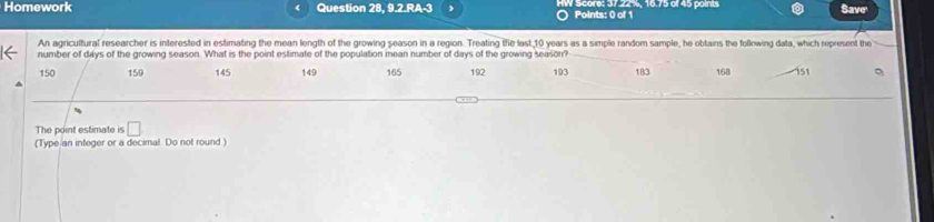 Homework Question 28, 9.2.RA-3 Points: 0 of 1 Score: 37224, 16.75 6145 points Save' 
An agricultural researcher is interested in estimating the mean length of the growing season in a region. Treating the last 10 years as a simple random sample, he obtains the following data, which represent the 
number of days of the growing season. What is the point estimate of the population mean number of days of the growing seasor?
150 159 145 149 165 192 193 183 168 151
The point estimate is □ 
(Type an integer or a decimal Do not round.)