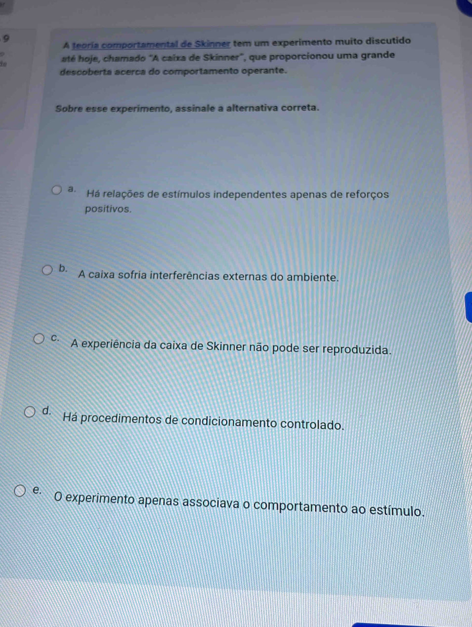 A teoría comportamental de Skinner tem um experimento muito discutido
to
até hoje, chamado "A caïxa de Skinner", que proporcionou uma grande
descoberta acerca do comportamento operante.
Sobre esse experimento, assinale a alternativa correta.
a. Há relações de estímulos independentes apenas de reforços
positivos.
b. A caixa sofria interferências externas do ambiente.
C. A experiência da caixa de Skinner não pode ser reproduzida.
d. Há procedimentos de condicionamento controlado.
e O experimento apenas associava o comportamento ao estímulo.