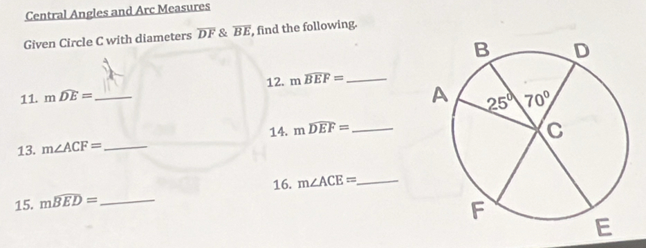 Central Angles and Arc Measures
Given Circle C with diameters overline DF & overline BE , find the following.
11. mwidehat DE= _ 12. mwidehat BEF= _
14.
13. m∠ ACF= _ mwidehat DEF= _
16. m∠ ACE= _
15. mwidehat BED= _