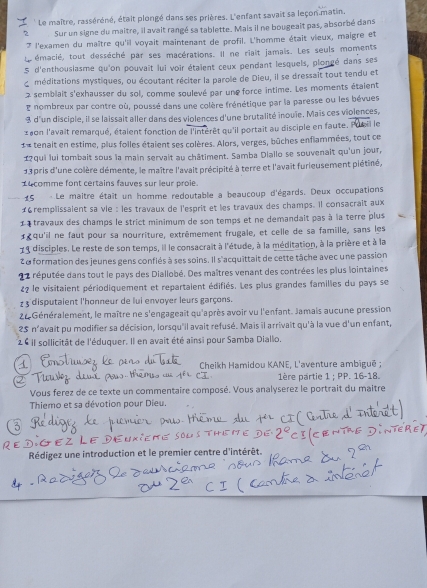 Le maître, rasséréné, était plongé dans ses prières. L'enfant savait sa leçon matin.
2 Sur un signe du maître, il avait rangé sa tablette. Mais il ne bougeait pas, absorbé dans
7 l'examen du maître qu'il voyait maintenant de profil. L'homme était vieux, maigre et
émacié, tout desséché par ses macérations. Il ne riait jamais. Les seuls moments
5 d'enthousiasme qu'on pouvait lui voir étaient ceux pendant lesquels, plongé dans ses
d méditations mystiques, ou écoutant réciter la parole de Dieu, il se dressait tout tendu et
semblait s'exhausser du sol, comme soulevé par une force intime. Les moments étaient
nombreux par contre où, poussé dans une colère frénétique par la paresse ou les bévues
3 d'un disciple, il se laissait aller dans des violences d'une brutalité inouïe. Maïs ces violences,
2aon l'avait remarqué, étaient fonction de l'intérêt qu'il portait au disciple en faute. Pusil le
1 tenait en estime, plus folles étaient ses colères. Alors, verges, bûches enflammées, tout ce
1?qui lui tombait sous la main servait au châtiment. Samba Diallo se souvenait qu'un jour,
13 pris d'une colère démente, le maître l'avait précipité à terre et l'avaît furieusement piétiné,
14 comme font certains fauves sur leur proie.
15 - Le maitre était un homme redoutable a beaucoup d'égards. Deux occupations
#6remplissalent sa vie : les travaux de l'esprit et les travaux des champs. Il consacrait aux
étravaux des champs le strict minimum de son temps et ne demandait pas à la terre plus
«qu'il ne faut pour sa nourriture, extrêmement frugale, et celle de sa famille, sans les
19 disciples. Le reste de son temps, il le consacrait à l'étude, à la méditation, à la prière et à la
2a formation des jeunes gens confiés à ses soins. Il s'acquittait de cette tâche avec une passion
le réputée dans tout le pays des Diallobé. Des maîtres venant des contrées les plus lointaines
22 le visitaient périodiquement et repartaient édifiés. Les plus grandes families du pays se
1 3 disputaient l'honneur de lui envoyer leurs garçons.
22 Généralement, le maître ne s'engageait qu'après avoir vu l'enfant. Jamais aucune pression
25 n'avait pu modifier sa décision, lorsqu'il avait refusé. Mais il arrivait qu'à la vue d'un enfant,
2 6 il sollicität de l'éduquer. Il en avait été ainsi pour Samba Diallo.
Cheikh Hamidou KANE, L'aventure ambigué ;
1ère partie 1 ; PP. 16-18.
Vous ferez de ce texte un commentaire composé. Vous analyserez le portrait du maitre
Thiemo et sa dévotion pour Dieu.
Rédigez une introduction et le premier centre d'intérêt.