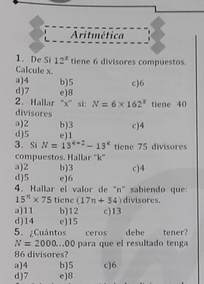 12^x ores compuestos.
Calcule x.
a) 4 b) 5 c) 6
d) 7 e) 8
2. Hallar“ x ” si: N=6* 162^x tiene 40
divisores
a) 2 b) 3 c) 4
d) 5 e) 1
3. Si N=13^(k+2)-13^k tiene 75 divisores
compuestos. Hallar “ k ”
a) 2 b) 3 c) 4
d) 5 e) 6
4. Hallar el valor de “ n ” sabiendo que:
15^n* 75 tiene (17n+34) divisores.
a) 11 b) 12 c) 13
d) 14 e) 15
5. ¿Cuántos ceros debe tener?
N=2000... 00 para que el resultado tenga
86 divisores?
a) 4 b) 5 c) 6
d) 7 e) 8