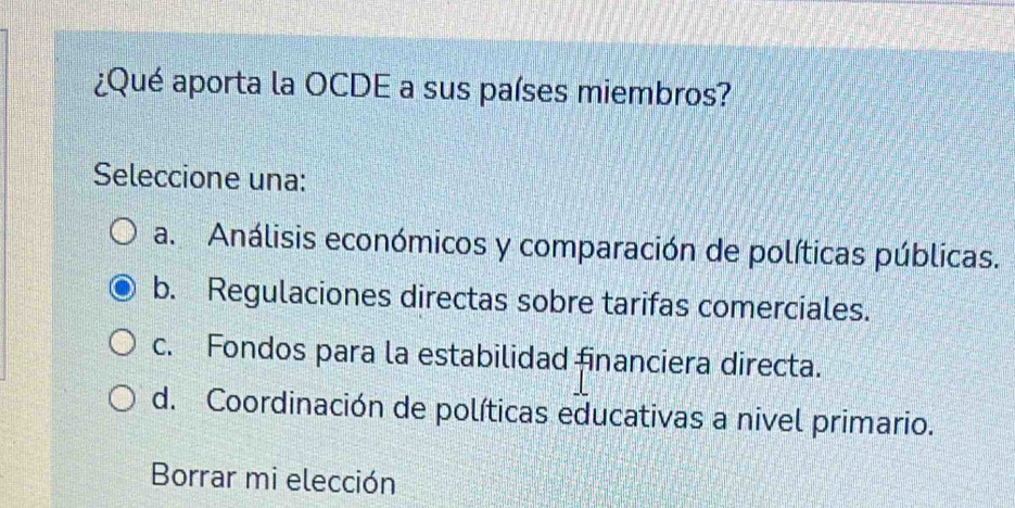 ¿Qué aporta la OCDE a sus países miembros?
Seleccione una:
a. Análisis económicos y comparación de políticas públicas.
b. Regulaciones directas sobre tarifas comerciales.
c. Fondos para la estabilidad financiera directa.
d. Coordinación de políticas educativas a nivel primario.
Borrar mi elección