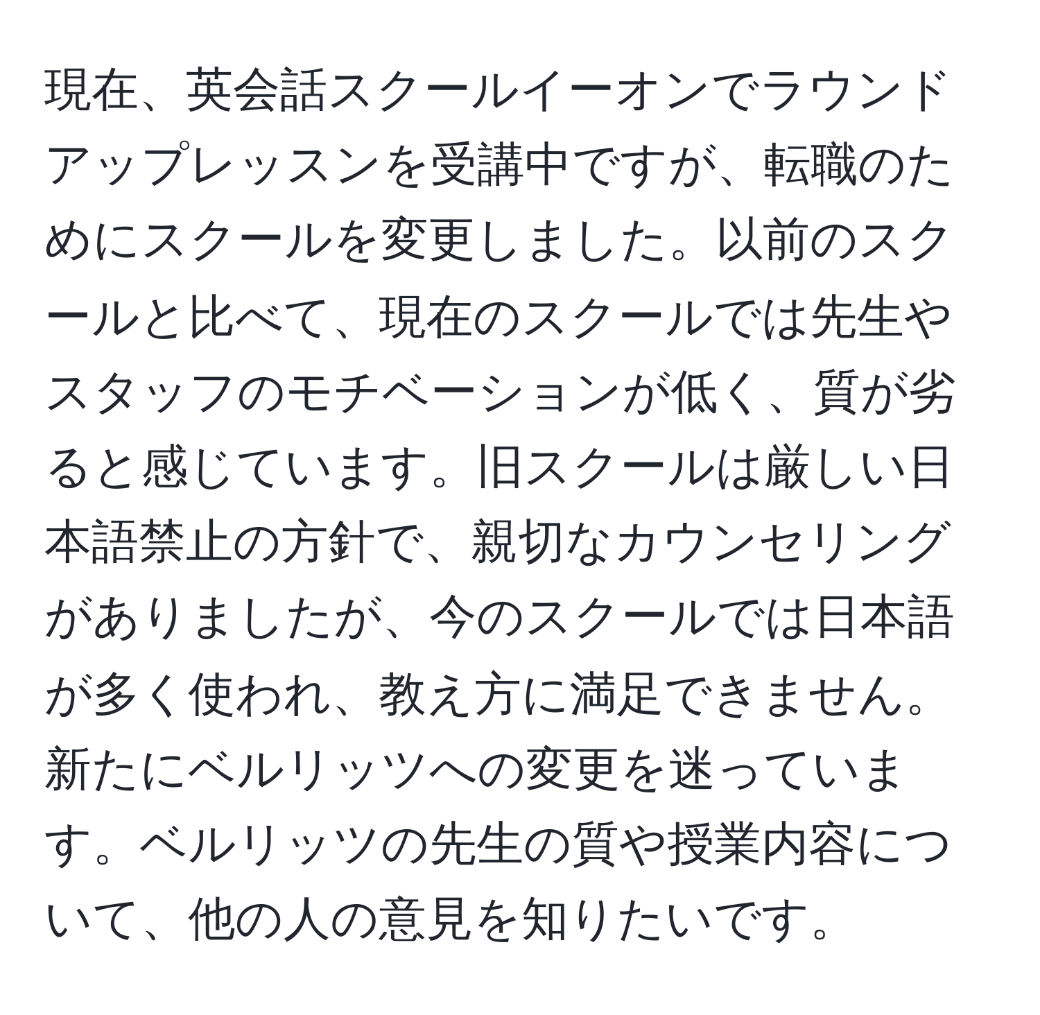 現在、英会話スクールイーオンでラウンドアップレッスンを受講中ですが、転職のためにスクールを変更しました。以前のスクールと比べて、現在のスクールでは先生やスタッフのモチベーションが低く、質が劣ると感じています。旧スクールは厳しい日本語禁止の方針で、親切なカウンセリングがありましたが、今のスクールでは日本語が多く使われ、教え方に満足できません。新たにベルリッツへの変更を迷っています。ベルリッツの先生の質や授業内容について、他の人の意見を知りたいです。