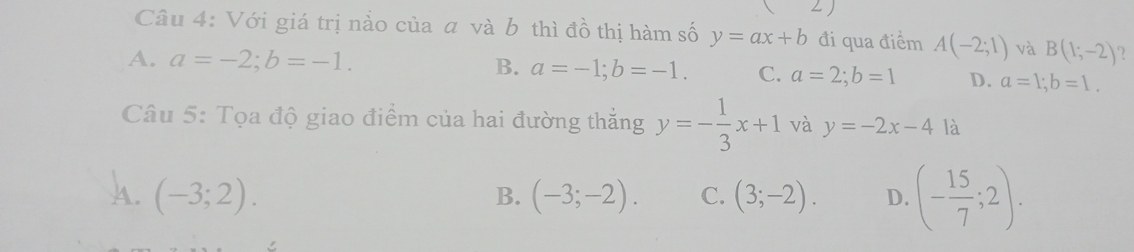 Với giá trị nảo của a và b thì đồ thị hàm số y=ax+b đi qua điểm A(-2;1) và B(1;-2) 2
A. a=-2; b=-1.
B. a=-1; b=-1. C. a=2; b=1 D. a=1; b=1. 
Câu 5: Tọa độ giao điểm của hai đường thắng y=- 1/3 x+1 và y=-2x-4 là
A. (-3;2). (-3;-2). C. (3;-2). D. (- 15/7 ;2). 
B.