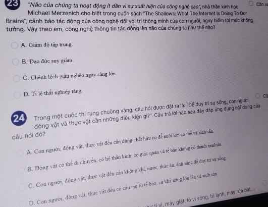 23 ''Não của chúng ta hoạt động ít dần vì sự xuất hiện của công nghệ cao'', nhà thần kinh học Cân xe
Michael Merzenich cho biết trong cuốn sách ''The Shallows: What The Internet Is Doing To Our
Brains'', cáảnh báo tác động của công nghệ đối với trí thông minh của con người, nguy hiểm tới mức không
tưởng. Vậy theo em, công nghệ thông tin tác động lên não của chúng ta như thế nào?
A. Giảm độ tập trung.
B. Đạo đức suy giảm.
C. Chênh lệch giàu nghèo ngày cảng lớn.
D. Tỉ lệ thất nghiệp tăng.
C
24 Trong một cuộc thỉ rung chuông vàng, câu hỏi được đặt ra là: "Đế duy trì sự sống, con người,
động vật và thực vật cần những điều kiện gì?''. Câu trả lời nào sau đây đáp ứng đúng nội dung của
câu hỏi đó?
A. Con người, động vật, thực vật đều cần dùng chất hữu cơ để nuôi lớn cơ thể và sinh sản.
B. Động vật có thể đi chuyển, có hệ thần kinh, có giác quan và tế bảo không có thành xenlulo.
C. Con người, động vật, thực vật đều cần không khi, nước, thức ăn, ảnh sáng để duy trì sự sống
D. Con người, động vật, thực vật đều có cầu tạo từ tế bào, có khả năng lớn lên và sinh sản
vtị vị, máy giặt, lò vì sóng, tử lạnh, máy rửa bất....