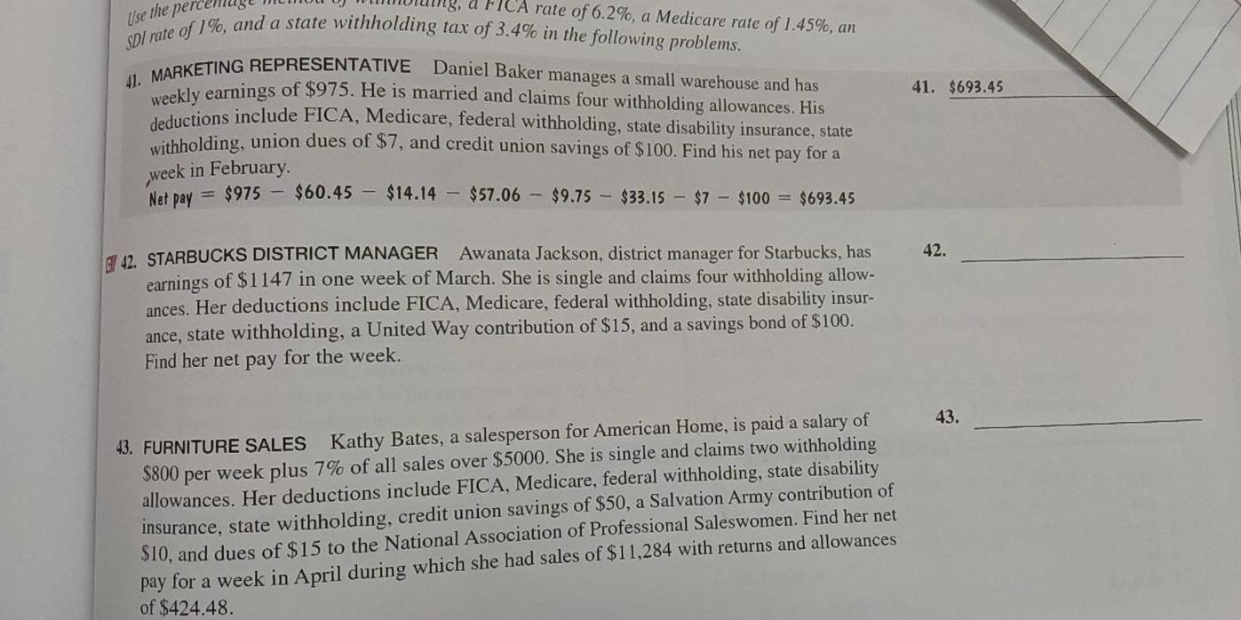 lse the percenage me 
mbling, a FICA rate of 6.2%, a Medicare rate of 1.45%, an 
SDI rate of 1%, and a state withholding tax of 3.4% in the following problems. 
41. MARKETING REPRESENTATIVE Daniel Baker manages a small warehouse and has 41. $693.45
weekly earnings of $975. He is married and claims four withholding allowances. His 
deductions include FICA, Medicare, federal withholding, state disability insurance, state 
withholding, union dues of $7, and credit union savings of $100. Find his net pay for a 
week in February. 
Net pay=$975-$60.45-$14.14-$57.06-$9.75-$33.15-$7-$100=$693.45
42. STARBUCKS DISTRICT MANAGER Awanata Jackson, district manager for Starbucks, has 42._ 
earnings of $1147 in one week of March. She is single and claims four withholding allow- 
ances. Her deductions include FICA, Medicare, federal withholding, state disability insur- 
ance, state withholding, a United Way contribution of $15, and a savings bond of $100. 
Find her net pay for the week. 
43. FURNITURE SALES Kathy Bates, a salesperson for American Home, is paid a salary of 43._
$800 per week plus 7% of all sales over $5000. She is single and claims two withholding 
allowances. Her deductions include FICA, Medicare, federal withholding, state disability 
insurance, state withholding, credit union savings of $50, a Salvation Army contribution of
$10, and dues of $15 to the National Association of Professional Saleswomen. Find her net 
pay for a week in April during which she had sales of $11,284 with returns and allowances 
of $424.48.