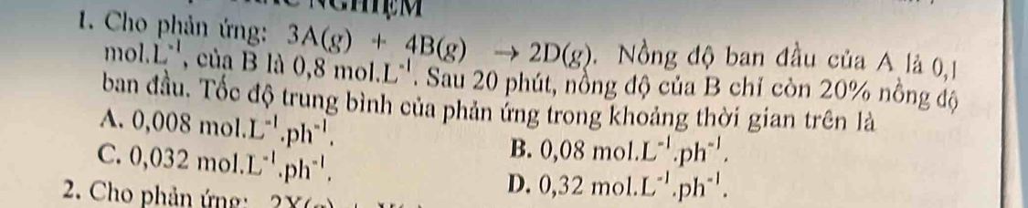 Cho phản ứng: 3A(g)+4B(g)to 2D(g) Nồng độ ban đầu của A là 0,1
m bl.L^(-1) của B là 0,8mol.L^(-1). Sau 20 phút, nổng độ của B chỉ còn 20% nồng độ
ban đầu. Tốc độ trung bình của phản ứng trong khoảng thời gian trên là
A. 0,008mol.L^(-1).ph^(-1). 0,08mol.L^(-1).ph^(-1).
C. 0,032mol.L^(-1).ph^(-1). 
B.
D. 0,32mol.L^(-1).ph^(-1). 
2. Cho phản ứng: 2Y(