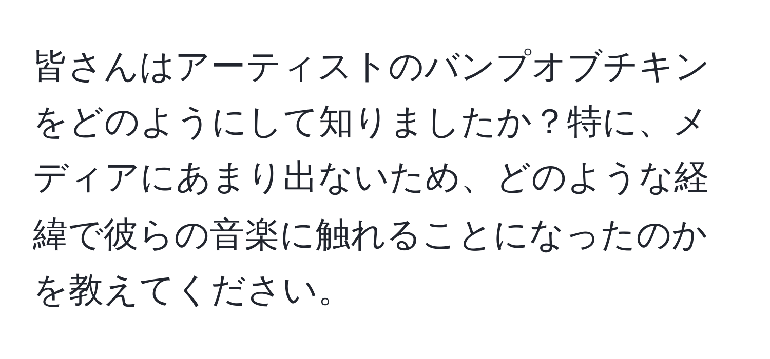 皆さんはアーティストのバンプオブチキンをどのようにして知りましたか？特に、メディアにあまり出ないため、どのような経緯で彼らの音楽に触れることになったのかを教えてください。