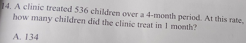 A clinic treated 536 children over a 4-month period. At this rate,
how many children did the clinic treat in 1 month?
A. 134