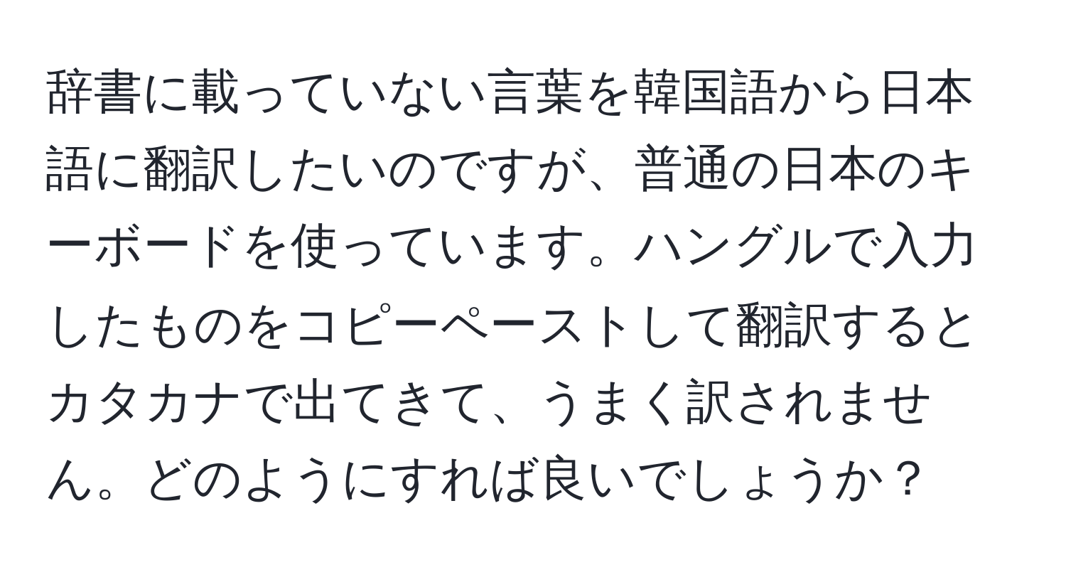 辞書に載っていない言葉を韓国語から日本語に翻訳したいのですが、普通の日本のキーボードを使っています。ハングルで入力したものをコピーペーストして翻訳するとカタカナで出てきて、うまく訳されません。どのようにすれば良いでしょうか？