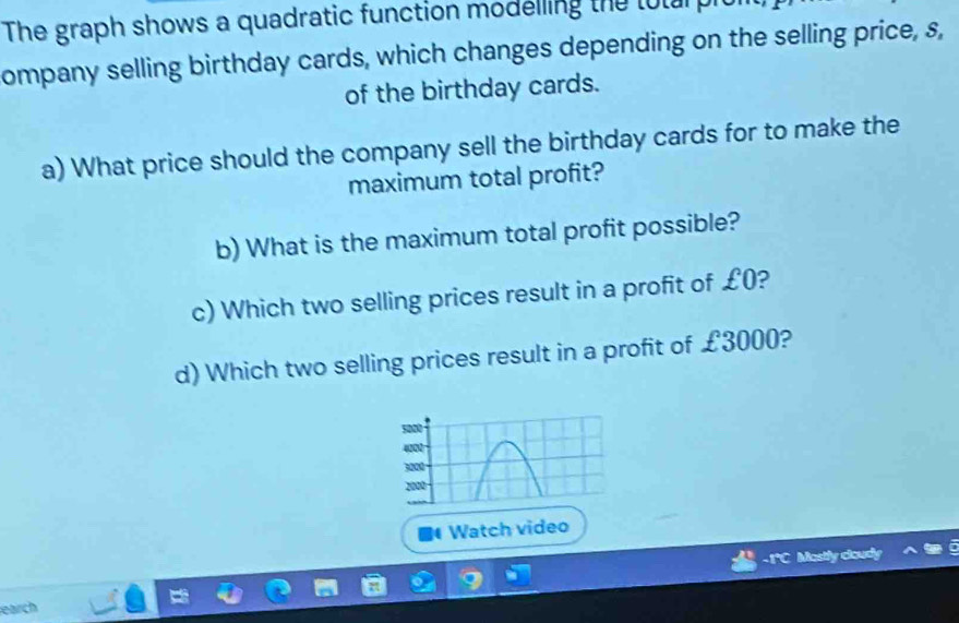 The graph shows a quadratic function modelling the toturpit 
ompany selling birthday cards, which changes depending on the selling price, s, 
of the birthday cards. 
a) What price should the company sell the birthday cards for to make the 
maximum total profit? 
b) What is the maximum total profit possible? 
c) Which two selling prices result in a profit of £0? 
d) Which two selling prices result in a profit of £3000? 
Watch video 
-1*C Mostly cloudy 
earch