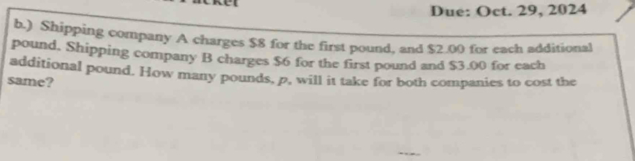 Due: Oct. 29, 2024 
b.) Shipping company A charges $8 for the first pound, and $2.00 for each additional
pound, Shipping company B charges $6 for the first pound and $3.00 for each 
additional pound. How many pounds, p, will it take for both companies to cost the 
same?