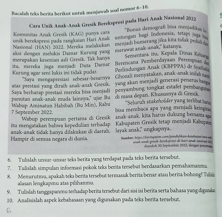 Bacalah teks berita berikut untuk menjawab soal nomor 6-10.
e
Cara Unik Anak-Anak Gresik Berekspresi pada Hari Anak Nasional 2022
  
Komunitas Anak Gresik (KAG) punya cara “Bonus demografi bisa menjadikan ke
unik berekspresi pada rangkaian Hari Anak  untungan bagi Indonesia, tetapi juga bisa
Nasional (HAN) 2022. Mereka melakukan menjadi bumerang jika kita tidak peduli dan
aksi dengan melukis Damar Kurung yang merawat anak-anak,” katanya.
merupakan kesenian asli Gresik. Tak hanya Sementara itu, Kepala Dinas Keluarga
itu, mereka juga menjadi Duta Damar Berencana Pemberdayaan Perempuan dam
Kurung agar seni lukis ini tidak pudar. Perlindungan Anak (KBPPPA) dr Syaifudin
“Saya mengapresiasi sebesar-besarnya Ghozali menyatakan, anak-anak inilah nant
atas prestasi yang diraih anak-anak Gresik, yang akan menjadi generasi penerus bangsa
Saya berharap prestasi mereka bisa menjadi penyambung tongkat estafet pembangunan
panutan anak-anak muda lainnya,” ujar Bu di masa depan. Khususnya di Gresik.
Wabup Aminatun Habibah (Bu Min), Rabu “Seluruh stakeholder yang terlibat harus
7 September 2022. bisa membaca apa yang menjadi keingina 
Wabup perempuan pertama di Gresik anak-anak. kita harus dukung bersama agan
itu mengatakan bahwa kepedulian terhadap Kabupaten Gresik tetap menjadi Kabupaten
anak-anak tidak hanya dilakukan di daerah. layak anak,” ungkapnya.
Hampir di semua negara di dunia. Sumber: https://beritajatim.com/pendidikan-kesehatan/cara-unk
anak-anak-gresik-berekspresi-di-hari-anak-nasional-2021
diunduh 30 September 2022, dengan penyesuaian
6. Tulislah unsur-unsur teks berita yang terdapat pada teks berita tersebut.
7. Tulislah simpulan informasi pokok teks berita tersebut berdasarkan pemahamanmu.
8. Menurutmu, apakah teks berita tersebut termasuk berita benar atau berita bohong? Tulislah
alasan lengkapmu atas pilihanmu.
9. Tulislah tanggapanmu terhadap berita tersebut dari sisi isi berita serta bahasa yang digunakan
10. Analisislah aspek kebahasaan yang digunakan pada teks berita tersebut.