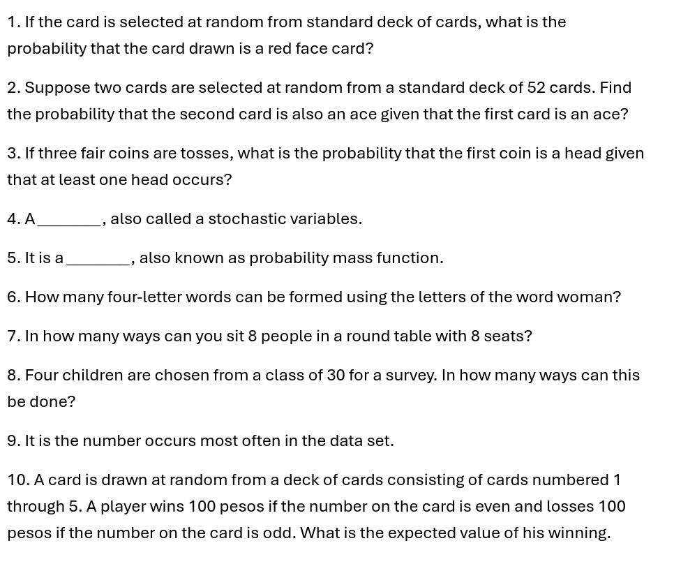 If the card is selected at random from standard deck of cards, what is the 
probability that the card drawn is a red face card? 
2. Suppose two cards are selected at random from a standard deck of 52 cards. Find 
the probability that the second card is also an ace given that the first card is an ace? 
3. If three fair coins are tosses, what is the probability that the first coin is a head given 
that at least one head occurs? 
4. A_ , also called a stochastic variables. 
5. It is a_ , also known as probability mass function. 
6. How many four-letter words can be formed using the letters of the word woman? 
7. In how many ways can you sit 8 people in a round table with 8 seats? 
8. Four children are chosen from a class of 30 for a survey. In how many ways can this 
be done? 
9. It is the number occurs most often in the data set. 
10. A card is drawn at random from a deck of cards consisting of cards numbered 1
through 5. A player wins 100 pesos if the number on the card is even and losses 100
pesos if the number on the card is odd. What is the expected value of his winning.