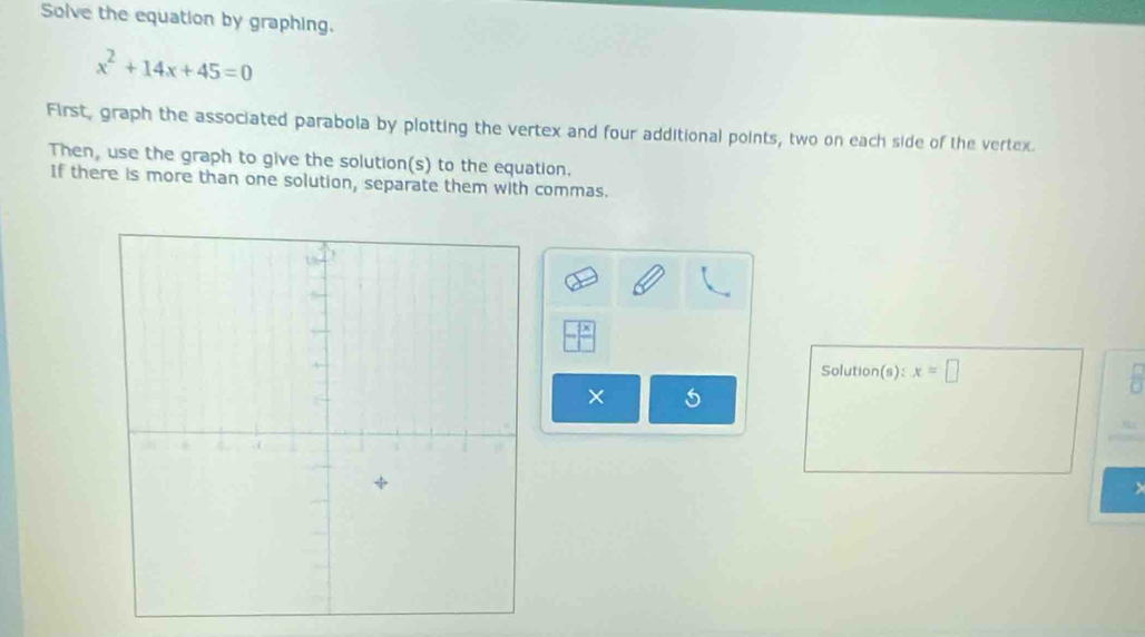 Solve the equation by graphing.
x^2+14x+45=0
First, graph the associated parabola by plotting the vertex and four additional points, two on each side of the vertex 
Then, use the graph to give the solution(s) to the equation. 
If there is more than one solution, separate them with commas. 
Solution(s) x=□
×