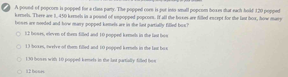 a A pound of popcor is popped for a class party. The popped corn is put into small popcorn boxes that each hold 120 popped
kernels. There are 1, 450 kernels in a pound of unpopped popcorn. If all the boxes are filled except for the last box, how many
boxes are needed and how many popped kernels are in the last partially filled box?
12 boxes, eleven of them filled and 10 popped kernels in the last box
13 boxes, twelve of them filled and 10 popped kernels in the last box
130 boxes with 10 popped kernels in the last partially filled box
12 boxes