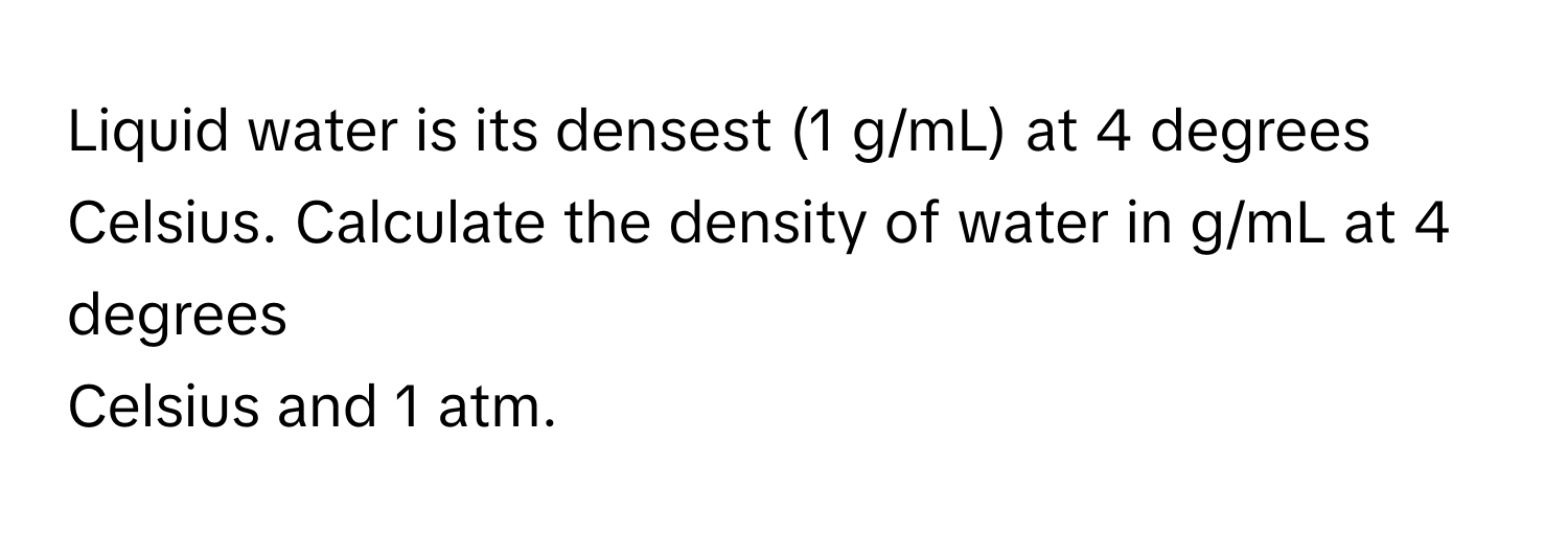 Liquid water is its densest (1 g/mL) at 4 degrees  Celsius. Calculate the density of water in g/mL at 4 degrees
Celsius and 1 atm.