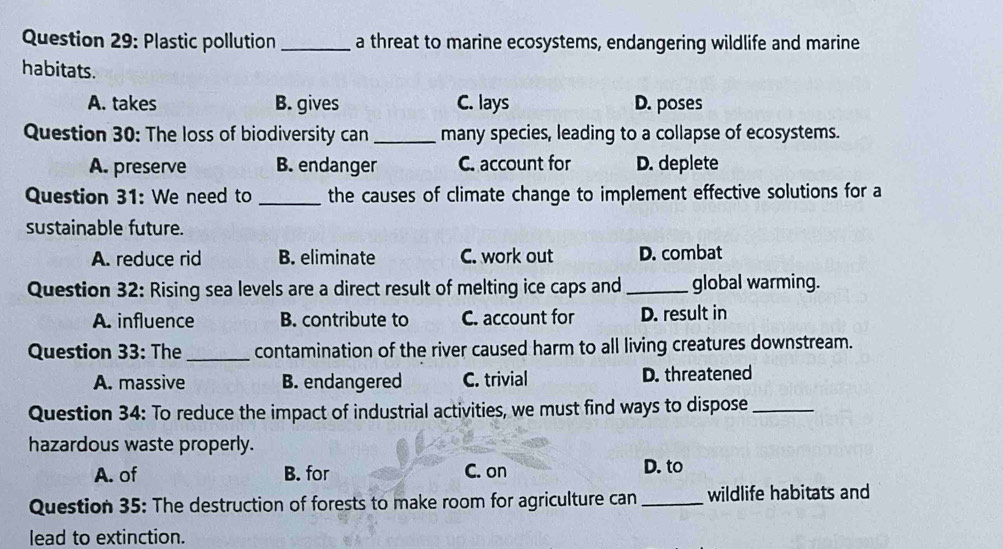 Plastic pollution _a threat to marine ecosystems, endangering wildlife and marine
habitats.
A. takes B. gives C. lays D. poses
Question 30: The loss of biodiversity can _many species, leading to a collapse of ecosystems.
A. preserve B. endanger C. account for D. deplete
Question 31: We need to _the causes of climate change to implement effective solutions for a
sustainable future.
A. reduce rid B. eliminate C. work out D. combat
Question 32: Rising sea levels are a direct result of melting ice caps and_ global warming.
A. influence B. contribute to C. account for D. result in
Question 33: The_ contamination of the river caused harm to all living creatures downstream.
A. massive B. endangered C. trivial D. threatened
Question 34: To reduce the impact of industrial activities, we must find ways to dispose_
hazardous waste properly.
A. of B. for C. on
D. to
Question 35: The destruction of forests to make room for agriculture can _wildlife habitats and
lead to extinction.