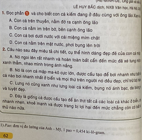 (HE-MINH-UE, Ông giả và biển :
LÊ HUY BẢC dịch, NXB Văn học, Hà Nội, 2
1. Đọc phần 1 và cho biết con cá kiếm đang ở đâu cùng với ông lão Xa
A. Con cá trên thuyền, nằm đờ ra cạnh ông lão
B. Con cá nằm im trên bờ, bên cạnh ông lão
C. Con cá bơi dưới nước với cái miệng mím chặt
D. Con cá nằm trên mặt nước, phơi bụng lên trời
2. Câu nào sau đây miêu tả chi tiết, cụ thể hình dáng đẹp đẽ của con cá mà
A. Nó ngoi lên rất nhanh và hoàn toàn bất cần đến mức đã xé tung m
xanh thẳm, nhao mình trong ánh nắng.
B. Nó là con cá mập ma-kô cực lớn, được cấu tạo để bơi nhanh như bấ
cá nào bơi nhanh nhất ở biển và mọi thứ trên người nó đều đẹp, chỉ trừ bộ hà
C. Lưng nó cũng xanh như lưng loài cá kiếm, bụng nó ánh bạc, da bóng
và tuyệt đẹp.
D. Đây là giống cá được cấu tạo để ăn thịt tất cả các loài cá khác ở biểnđ
nhanh nhẹn, khoẻ mạnh và được trang bị lợi hại đến mức chẳng còn có b
thủ nào nữa.
1) Pao: đơn vị đo lường của Anh - Mỹ, 1 pao =0,454 ki-lô-gram.
62