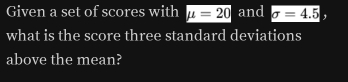 Given a set of scores with mu =20 and sigma =4.5
what is the score three standard deviations 
above the mean?