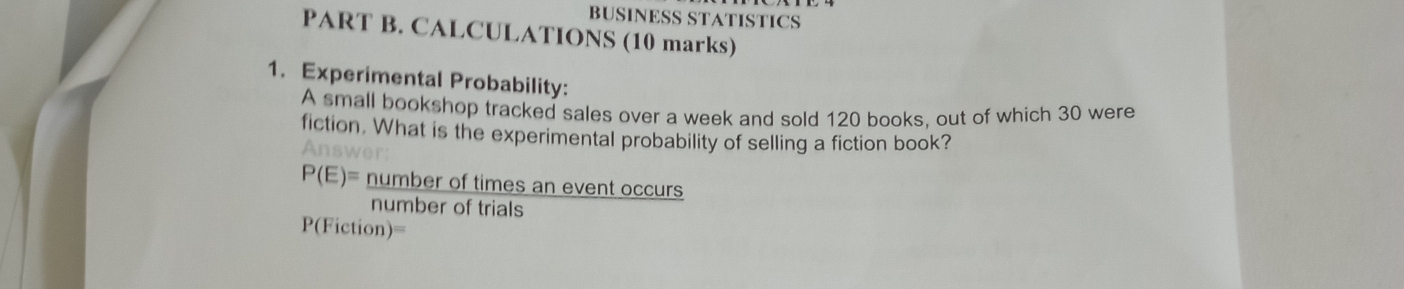 BUSINESS STATISTICS 
PART B. CALCULATIONS (10 marks) 
1. Experimental Probability: 
A small bookshop tracked sales over a week and sold 120 books, out of which 30 were 
fiction. What is the experimental probability of selling a fiction book? 
Answer:
P(E)= number of times an event occurs 
number of trials
P(Fiction)=