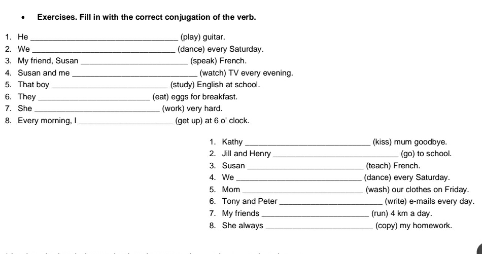 Exercises. Fill in with the correct conjugation of the verb. 
1. He _(play) guitar. 
2. We _(dance) every Saturday. 
3. My friend, Susan _(speak) French. 
4. Susan and me _(watch) TV every evening. 
5. That boy _(study) English at school. 
6. They _(eat) eggs for breakfast. 
7. She _(work) very hard. 
8. Every morning, I _(get up) at 6 o' clock. 
1. Kathy _(kiss) mum goodbye. 
2. Jill and Henry _(go) to school. 
3. Susan _(teach) French. 
4. We _(dance) every Saturday. 
5. Mom_ (wash) our clothes on Friday. 
6. Tony and Peter _(write) e-mails every day. 
7. My friends _(run) 4 km a day. 
8. She always _(copy) my homework.