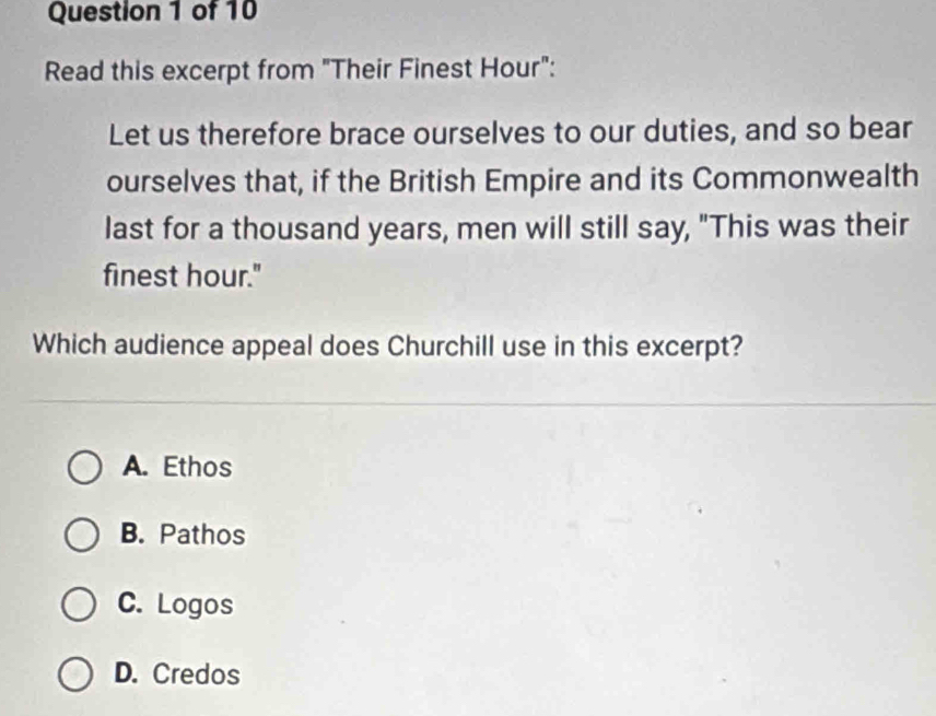 Read this excerpt from "Their Finest Hour":
Let us therefore brace ourselves to our duties, and so bear
ourselves that, if the British Empire and its Commonwealth
last for a thousand years, men will still say, "This was their
finest hour."
Which audience appeal does Churchill use in this excerpt?
A. Ethos
B. Pathos
C. Logos
D. Credos