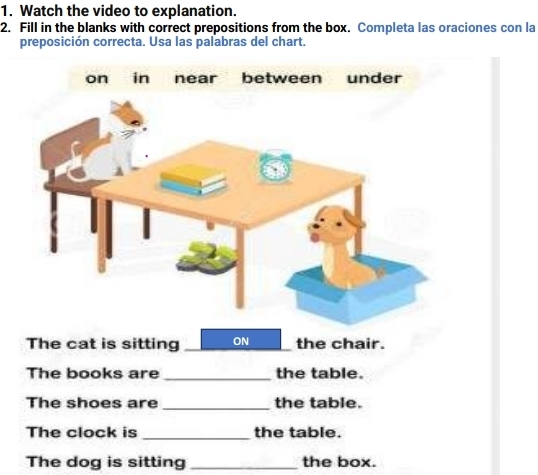 Watch the video to explanation. 
2. Fill in the blanks with correct prepositions from the box. Completa las oraciones con la 
preposición correcta. Usa las palabras del chart. 
The cat is sitting ON the chair. 
The books are _the table. 
The shoes are _the table. 
The clock is _the table. 
The dog is sitting _the box.